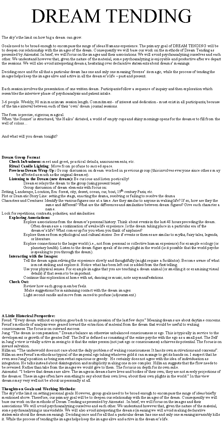 Text Box: DREAM TENDINGThe skys the limit on how big a dream can grow. Goals need to be broad enough to encompass the range of ideas Humans experience. The primary goal of DREAM TENDING will be to deepen our relationship with the images of the dream. Consequently we will base our work on the methods of Dream Tending as presented by Aizenstat. In brief, we will focus on the images and their associations. We will avoid psychoanalyzing ourselves and each other. We understand however that, given the nature of the material, some psychoanalyzing is enjoyable and productive after we depart the sessions. We will also avoid interpreting dreams, hesitating over declarative statements about dreams meanings.Deciding once and for all that a particular dream has one and only one meaning freezes its magic, while the process of tending the images helps keep the images alive and active in all the dreamers life  past and present.Each session involves the presentation of one written dream. Participants follow a sequence of inquiry and then exploration which resembles the interview phase of psychoanalysis and patient intake. 3-6 people. Weekly, 90 min maximum session length. Commitment - of interest and dedication - must exist in all participants, because of the time interval between each of their own dream journal sessions. The form is precise, rigorous, magical.  When the Sonnet is structured, the Haiku dictated, a world of empty cups and shiny mornings opens for the dreamer to fill from the well of colorsAnd what will you dream tonight?Dream Group FormatCheck In/business: meet and greet, practical details, announcements, etc.Ritual Candle Lighting: Move from profane to sacred space.Previous Dream Wrap-Up: Group discussion on dream worked in previous group (this involves everyone since others may be affected as much as the original dreamer).Listening to the Dream (new dream): Be curious and listen poetically!Dreamer relays the dream to the group (using present tense)Group discussion of dream elements with focus on:Setting, Landscape, Location, Era: forest, city, desert, ocean, car, boat, 19th century Paris, etc.Plot or Dramatic Story Line: setting the stage, enacting the drama, resolving or failing to resolve the dramaCharacters and Creatures: Identify the various figures one at a time. Are they similar to anyone in waking life? If so, how are they the same and different? What are the differences and similarities between dream figures? Give each character a name.Look for repetitions, contrasts, polarities, and similarities.Exploring Associations:Explore associations from the dreamers personal history. Think about events in the last 48 hours preceding the dream. Often dreams are a continuation of awake-life experience. Is the dream taking place in a particular era of the dreamers life? What comes up for you when you think of airplanes?Explore themes from mythological and cultural stories: See if events or themes are similar to myths, fairy tales, legends, or literature.Explore connections to the larger world (i.e., not from personal or collective human experience) for example ecology (or planetary health). Listen to the dream figure speak of its own plight in the world (is it possible that the world psyche is speaking to you through the dream). Interacting with the Images:Tell the dream again reliving the experience slowly and thoughtfully (might require a facilitator). Become aware of what is most striking and explore it. Notice what has been left out or added from the first telling.Use your physical senses. For example imagine that you are touching a dream animal (or smelling it or examining visual details) if that seems to be important.Continue this exploration at home with art, dancing or music, note any manifestations.Check Out: Review how each group member feels. Make suggestions for maintaining contact with the dream images.Light second candle and move from sacred to profane (adjournment.)A Little Historical Perspective:Freud: Every dream without exception goes back to an impression of the last few days. Meaning dreams are about daytime concerns. Freuds methods of analysis were geared toward the extraction of material from the dream that would be useful to waking consciousness. The focus is on outward success.Jung: The dream is compensation. Dreams balance an otherwise unbalanced consciousness or ego. This is typically in service to the development or growth of the greater Self. The Self is defined as consisting of the entire psyche with the ego as a small part. The Self in Jungs view is vitally active in seeing to it that the entire person (not just ego or consciousness) achieves its potential. The focus is on inward salvation.Hillman: The underworld does not care about the daily problems of waking consciousness. It has its own motivations and concerns. Hillman sees Freuds methods as typical of the imperial ego taking whatever gold it can manage to get its hands on. I suspect that he even sees Jungs position as being somewhat rapacious or greedy.  He certainly does not agree with the idea of individuation as integration. He talks instead about disintegration and multiplicity making one more complex. Hillman suggests that the flow needs to be reversed. Rather than take from the images we would give to them. The focus is on depth for its own sake.Aizenstat: I believe that dreams are alive. The images in dreams have lives and bodies of their own; they are not merely projections of the dreamer. These images often have something to say about their own lives, about their own plights in the world. In this view dreams may very well not be about us personally at all.Thoughts on Goals and Working Methods:The skys the limit on setting personal goals. However, group goals need to be broad enough to encompass the range of ideas briefly mentioned above. Therefore, our primary goal will be to deepen our relationship with the images of the dream. Consequently we will base our work on the methods of Dream Tending as presented by Aizenstat . In brief, we will focus on the images and their associations. We will avoid psychoanalyzing ourselves and each other. We understand however that, given the nature of the material, some psychoanalyzing is unavoidable. We will also avoid interpreting the dreams (meaning we will avoid making declarative statements about the dreams meaning). Deciding once and for all that a particular dream has one and only one meaning invariably kills it. While the process of tending the images helps keep the images alive and active in the dreamers life.