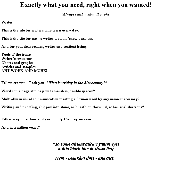 Text Box: Exactly what you need, right when you wanted!Always catch a stray thoughtWriter! This is the site for writers who learn every day. This is the site for me - a writer. I call it show business.And for you, dear reader, writer and sentient being:Tools of the tradeWriters resourcesCharts and graphs Articles and samplesART WORK AND MORE!Fellow creator  I ask you, What is writing in the 21st century? Words on a page at pica point so-and-so, double spaced?Multi-dimensional communication meeting a human need by any means necessary?Writing and proofing, chipped into stone, or breath on the wind, ephemeral electrons?Either way, in a thousand years, only 1% may survive.And in a million years?To some distant aliens future eyesa thin black line in strata lies;Here - mankind lives - and dies.